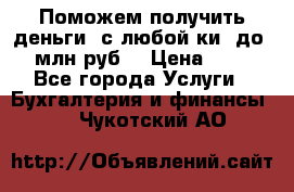 Поможем получить деньги, с любой ки, до 3 млн руб. › Цена ­ 15 - Все города Услуги » Бухгалтерия и финансы   . Чукотский АО